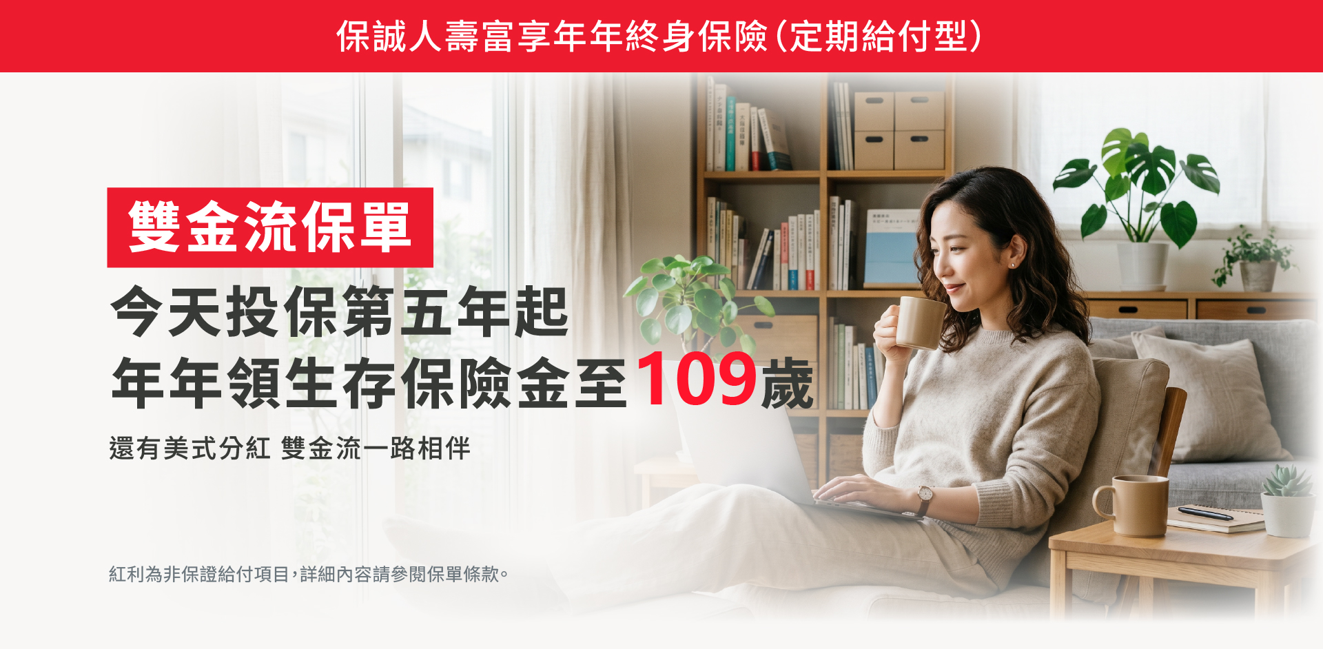 保誠人壽富享年年終身保險定期給付型：雙金流保單第5年起年年領生存保險金至109歲，還有美式分紅雙金流一路陪伴。